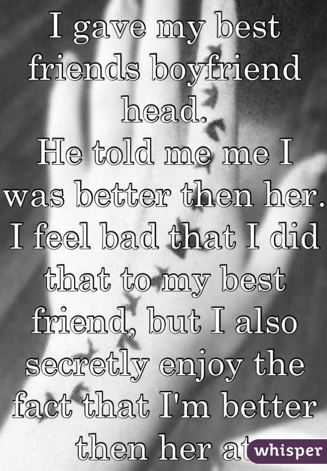 I gave my best friends boyfriend head. 
He told me me I was better then her. 
I feel bad that I did that to my best friend, but I also secretly enjoy the fact that I'm better then her at something..