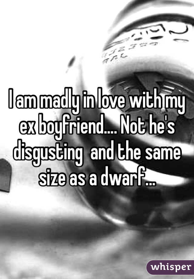I am madly in love with my ex boyfriend.... Not he's disgusting  and the same size as a dwarf...