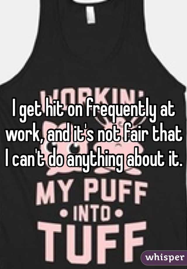 I get hit on frequently at work, and it's not fair that I can't do anything about it.