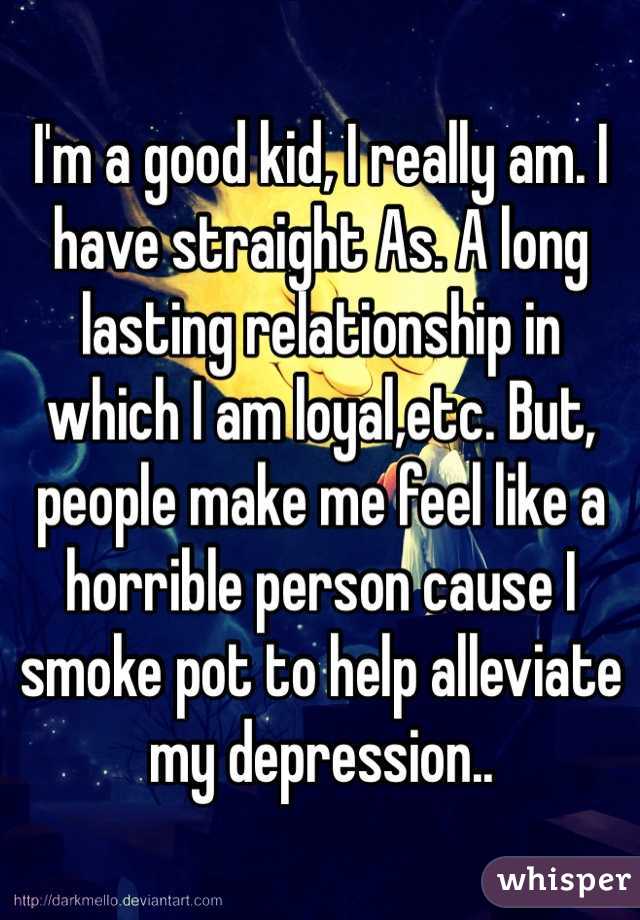 I'm a good kid, I really am. I have straight As. A long lasting relationship in which I am loyal,etc. But, people make me feel like a horrible person cause I smoke pot to help alleviate my depression..
