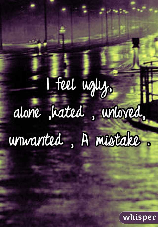 I feel ugly,  alone ,hated , unloved, unwanted , A mistake . 