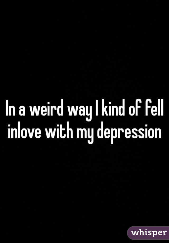 In a weird way I kind of fell inlove with my depression 