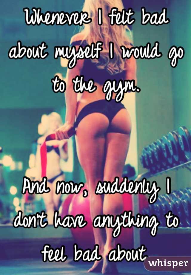 Whenever I felt bad about myself I would go to the gym. 


And now, suddenly I don't have anything to feel bad about. 