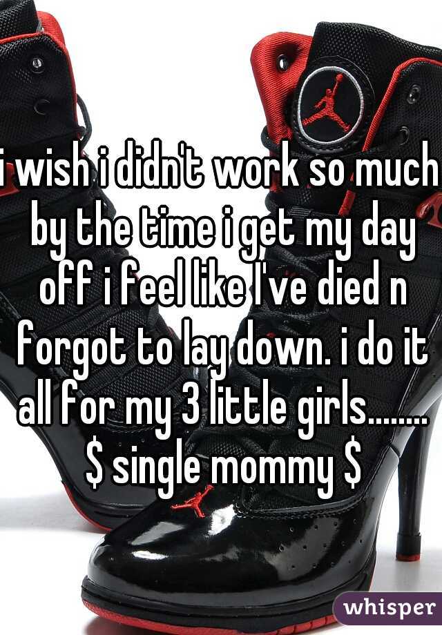 i wish i didn't work so much by the time i get my day off i feel like I've died n forgot to lay down. i do it all for my 3 little girls........ $ single mommy $