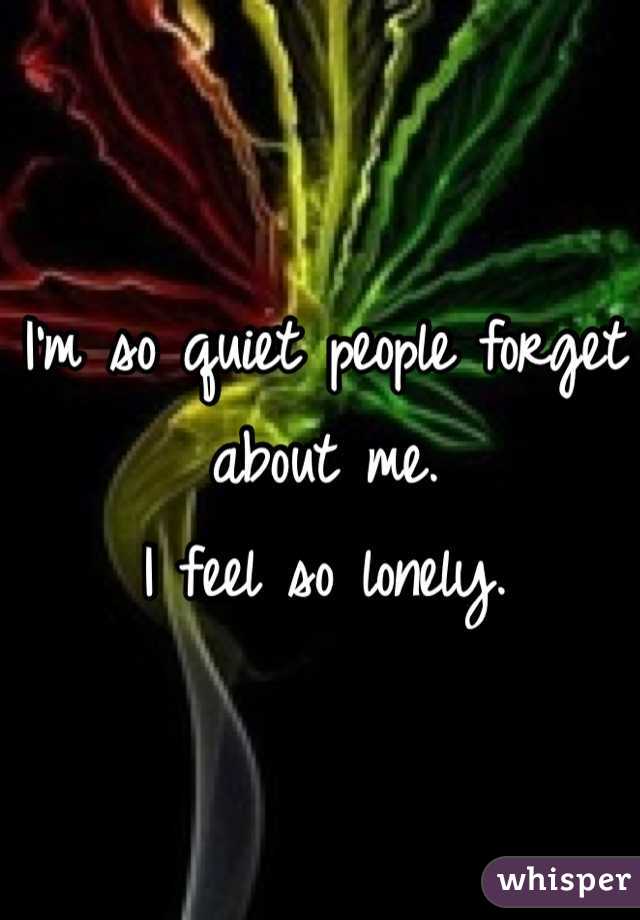 I'm so quiet people forget about me. 
I feel so lonely.
