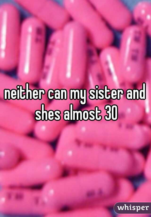 neither can my sister and shes almost 30