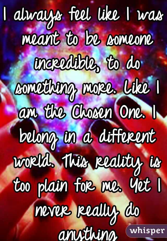 I always feel like I was meant to be someone incredible, to do something more. Like I am the Chosen One. I belong in a different world. This reality is too plain for me. Yet I never really do anything