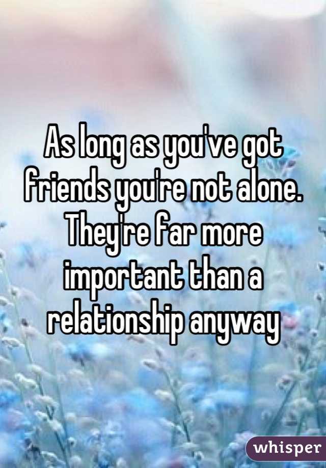 As long as you've got friends you're not alone. They're far more important than a relationship anyway