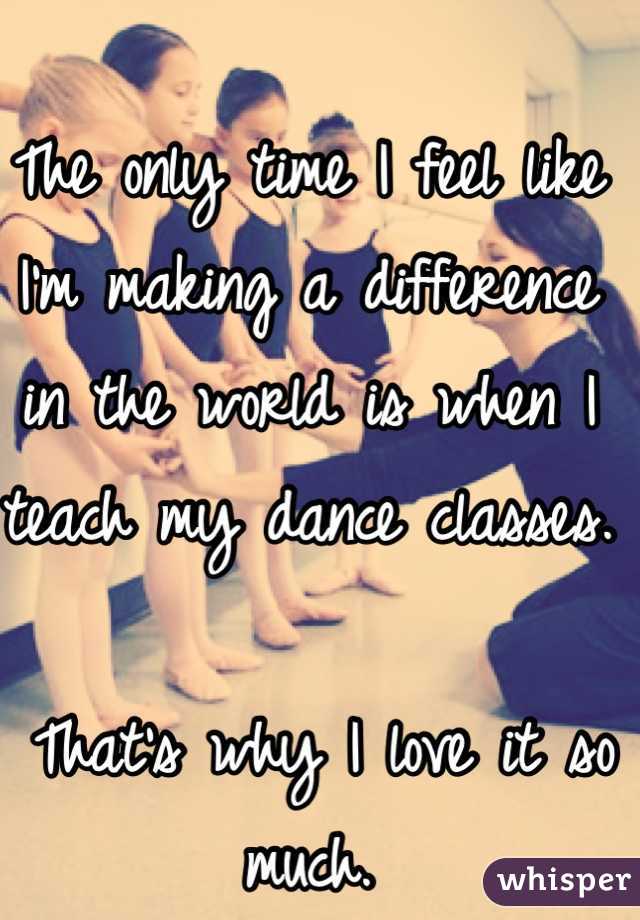 The only time I feel like I'm making a difference in the world is when I teach my dance classes.

 That's why I love it so much. 
