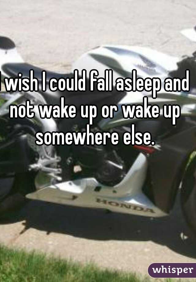 I wish I could fall asleep and not wake up or wake up somewhere else.