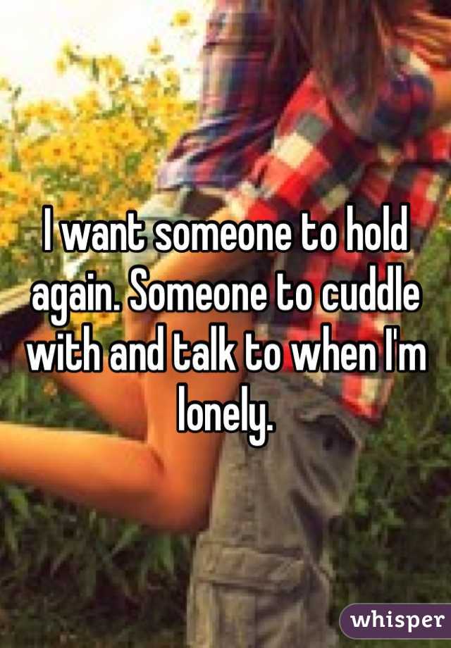 I want someone to hold again. Someone to cuddle with and talk to when I'm lonely. 