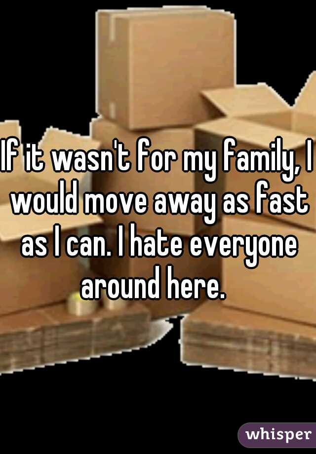 If it wasn't for my family, I would move away as fast as I can. I hate everyone around here.  