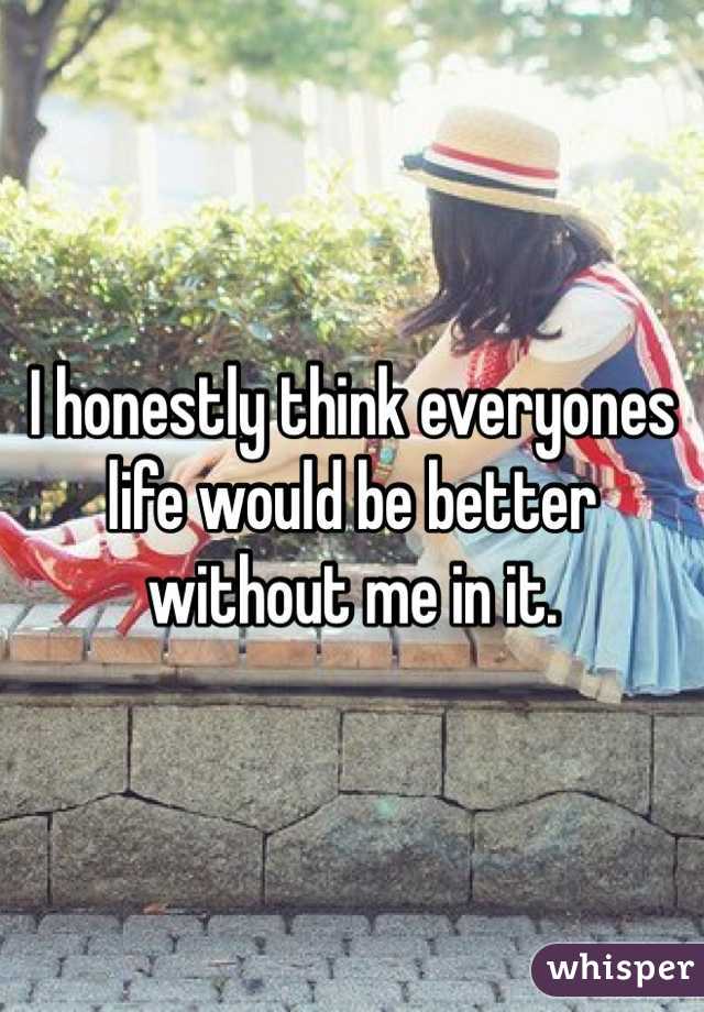 I honestly think everyones life would be better without me in it.