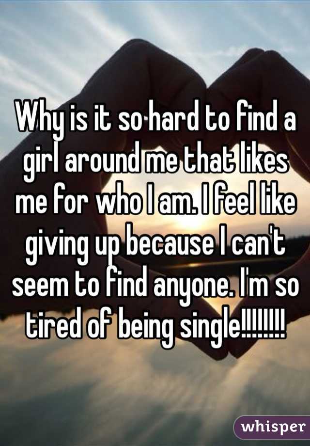 Why is it so hard to find a girl around me that likes me for who I am. I feel like giving up because I can't seem to find anyone. I'm so tired of being single!!!!!!!!