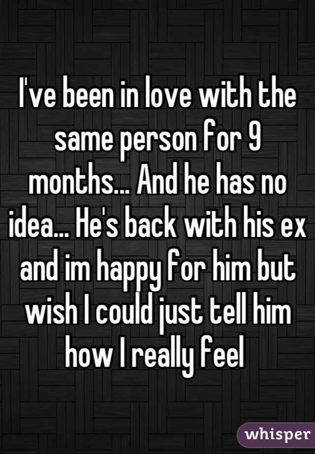 I've been in love with the same person for 9 months... And he has no idea... He's back with his ex and im happy for him but wish I could just tell him how I really feel 