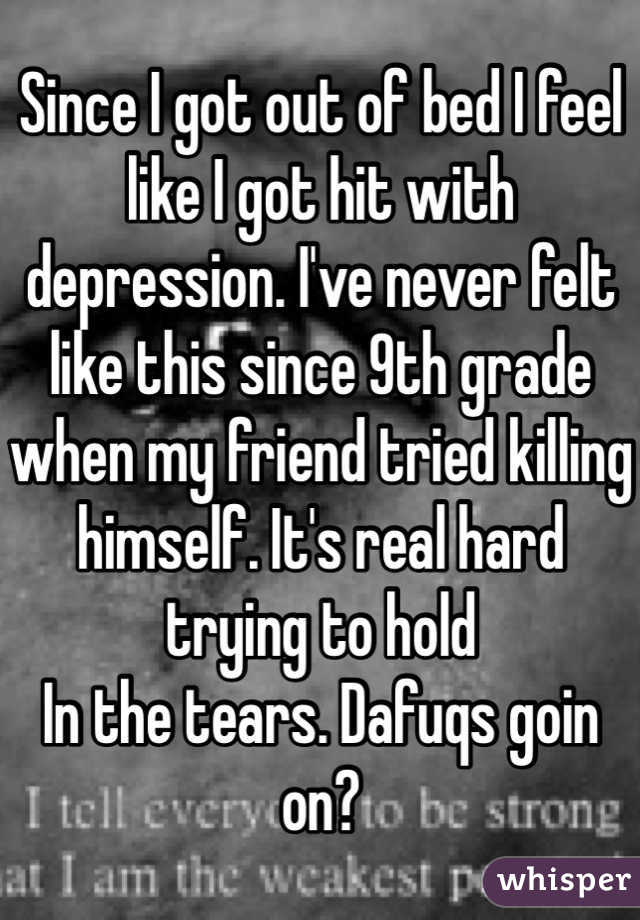 Since I got out of bed I feel like I got hit with depression. I've never felt like this since 9th grade when my friend tried killing himself. It's real hard trying to hold
In the tears. Dafuqs goin on?
