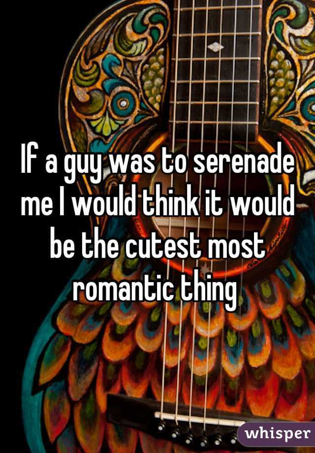 If a guy was to serenade me I would think it would be the cutest most romantic thing 
