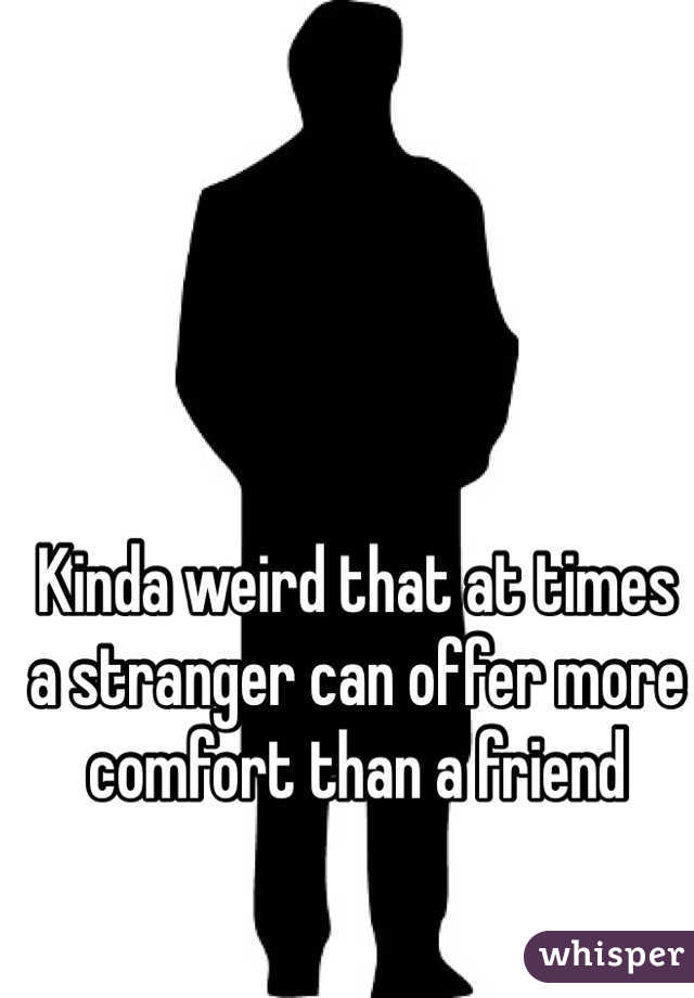 Kinda weird that at times a stranger can offer more comfort than a friend