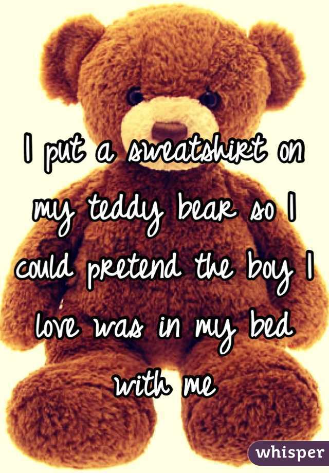 I put a sweatshirt on my teddy bear so I could pretend the boy I love was in my bed with me
