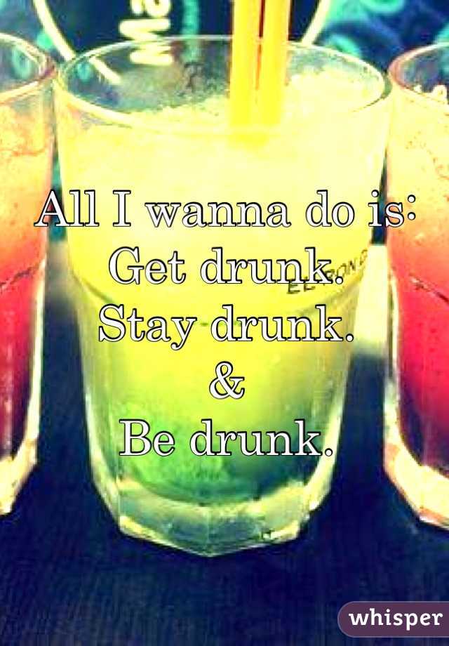 All I wanna do is: 
Get drunk.
Stay drunk.
&
Be drunk.