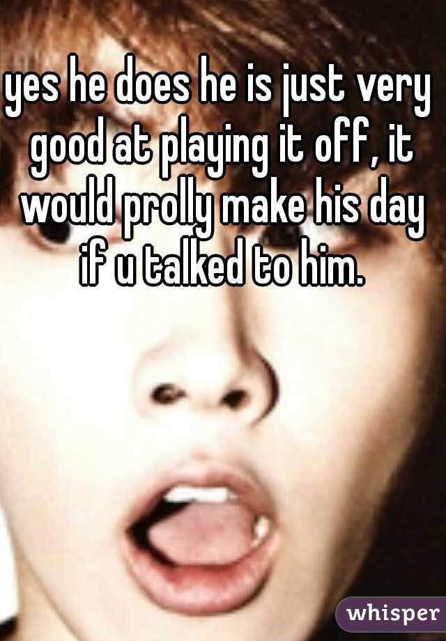 yes he does he is just very good at playing it off, it would prolly make his day if u talked to him.