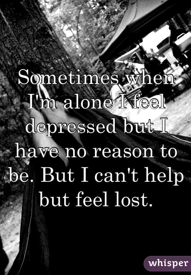 Sometimes when I'm alone I feel depressed but I have no reason to be. But I can't help but feel lost.
