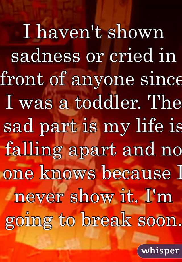 I haven't shown sadness or cried in front of anyone since I was a toddler. The sad part is my life is falling apart and no one knows because I never show it. I'm going to break soon. 