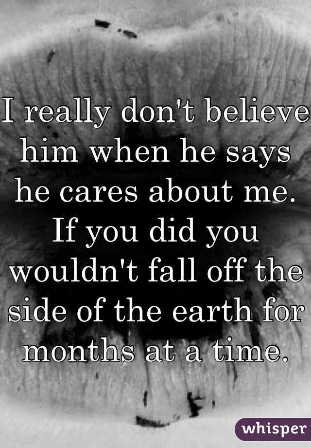 I really don't believe him when he says he cares about me. If you did you wouldn't fall off the side of the earth for months at a time.