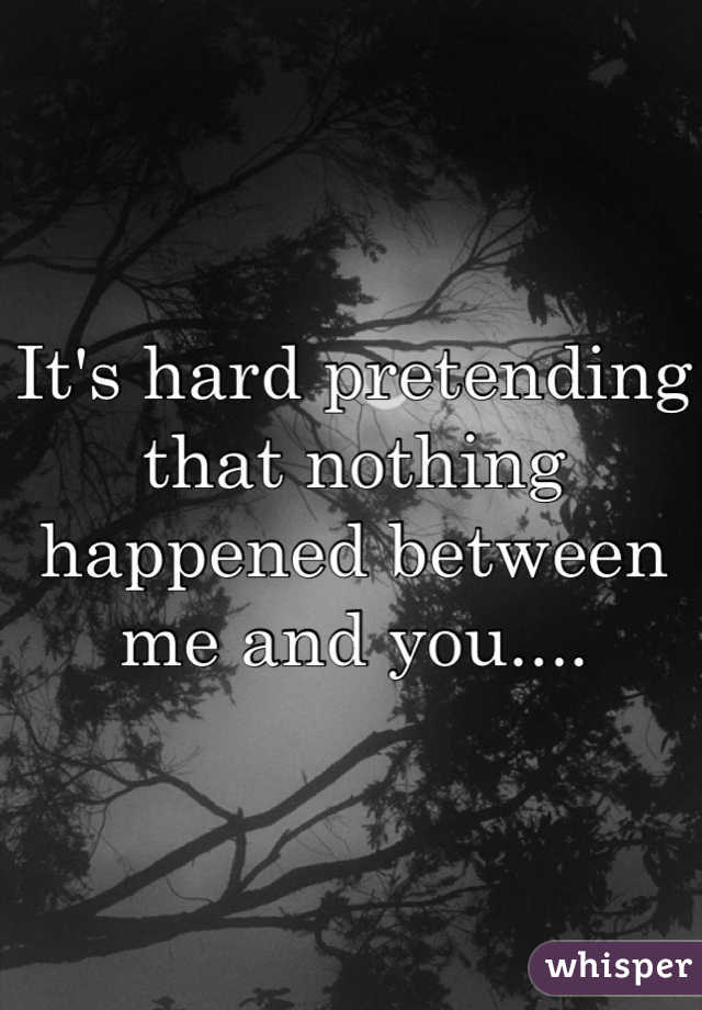 It's hard pretending that nothing happened between me and you....