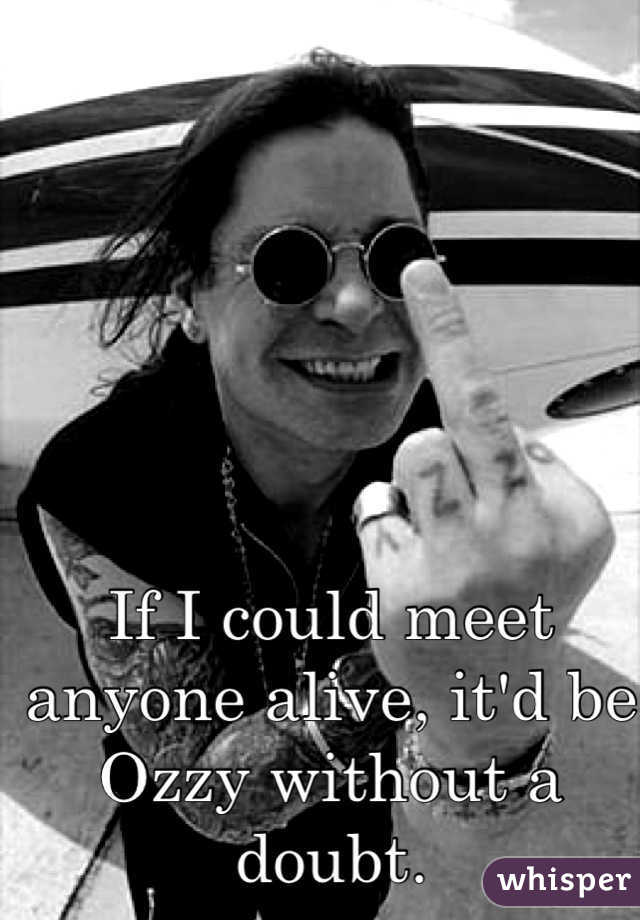 If I could meet anyone alive, it'd be Ozzy without a doubt.