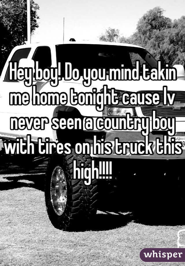 Hey boy! Do you mind takin me home tonight cause Iv never seen a country boy with tires on his truck this high!!!!