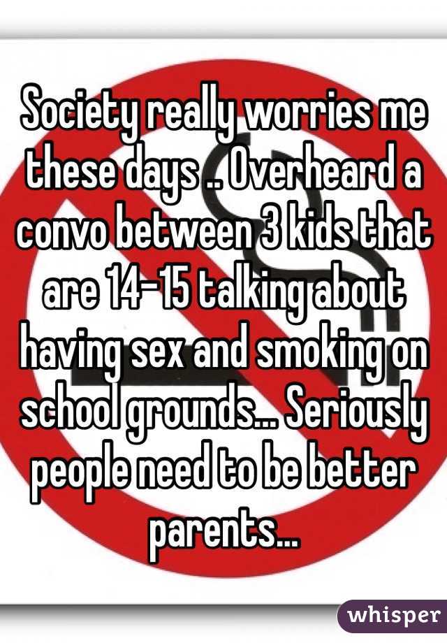 Society really worries me these days .. Overheard a convo between 3 kids that are 14-15 talking about having sex and smoking on school grounds... Seriously people need to be better parents... 