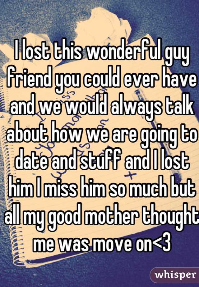 I lost this wonderful guy friend you could ever have and we would always talk about how we are going to date and stuff and I lost him I miss him so much but all my good mother thought me was move on<3
