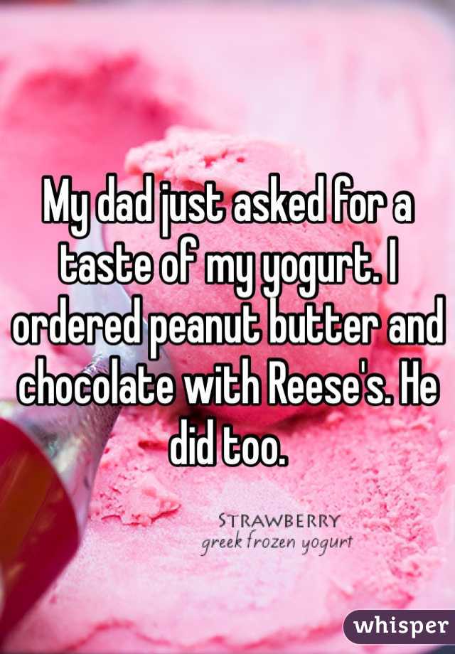 My dad just asked for a taste of my yogurt. I ordered peanut butter and chocolate with Reese's. He did too.