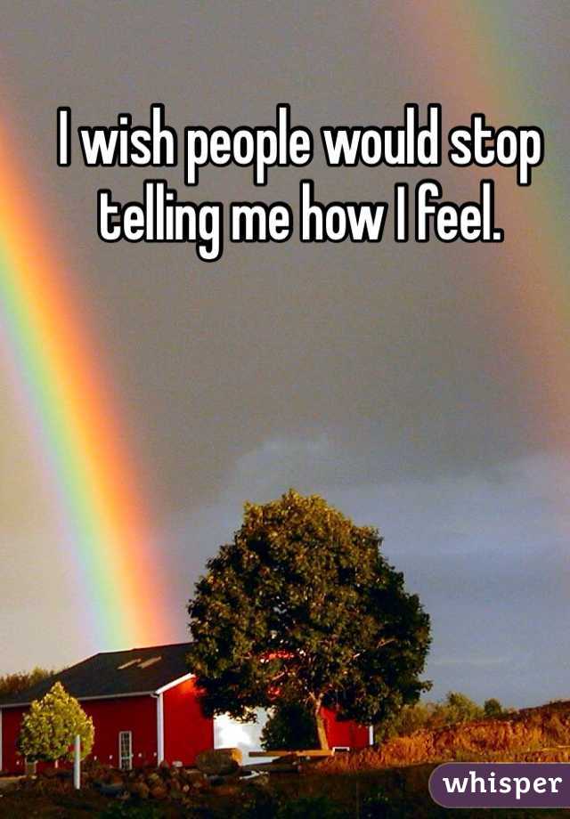I wish people would stop telling me how I feel. 