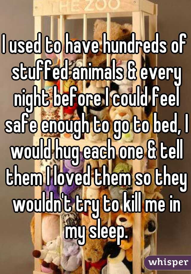 I used to have hundreds of stuffed animals & every night before I could feel safe enough to go to bed, I would hug each one & tell them I loved them so they wouldn't try to kill me in my sleep.