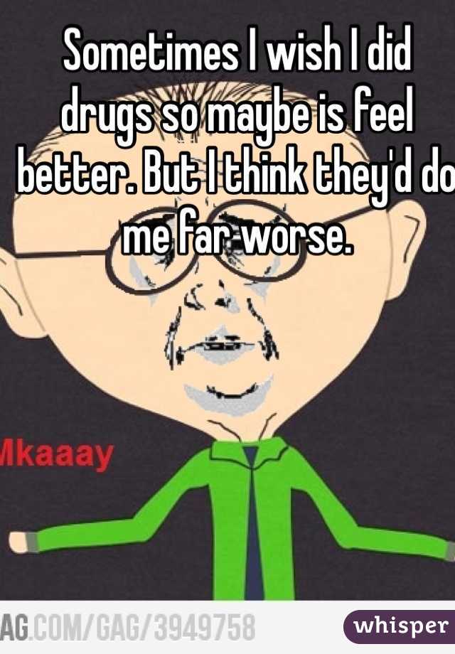 Sometimes I wish I did drugs so maybe is feel better. But I think they'd do me far worse. 