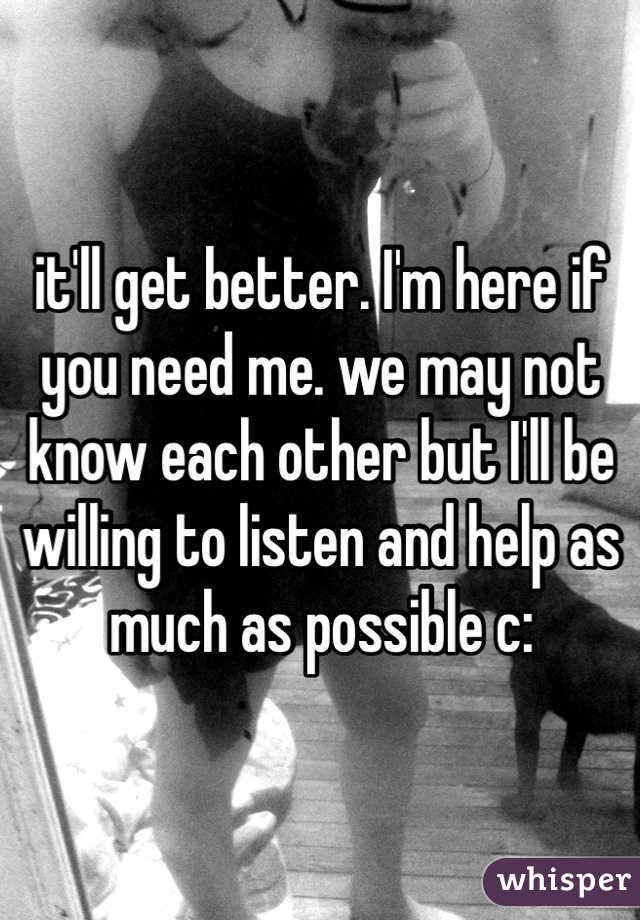 it'll get better. I'm here if you need me. we may not know each other but I'll be willing to listen and help as much as possible c: