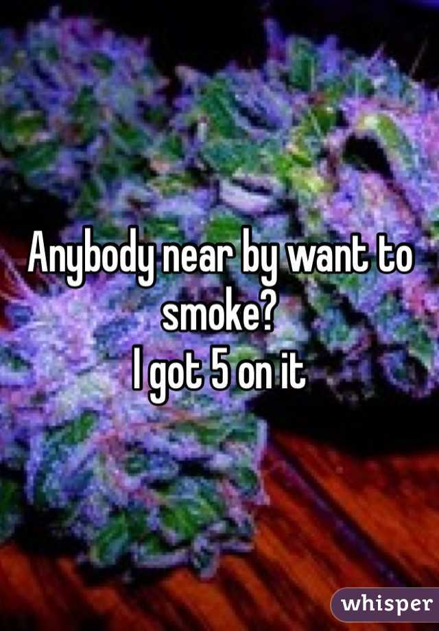Anybody near by want to smoke? 
I got 5 on it