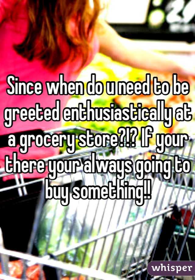 Since when do u need to be greeted enthusiastically at a grocery store?!? If your there your always going to buy something!!