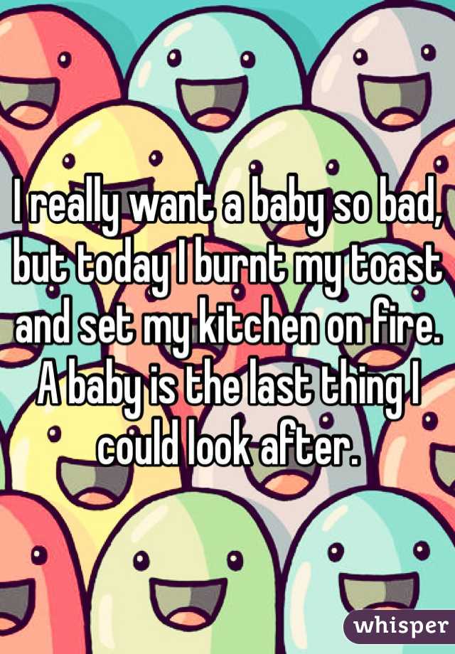I really want a baby so bad, but today I burnt my toast and set my kitchen on fire. A baby is the last thing I could look after. 