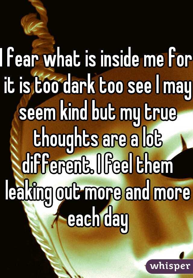I fear what is inside me for it is too dark too see I may seem kind but my true thoughts are a lot different. I feel them leaking out more and more each day