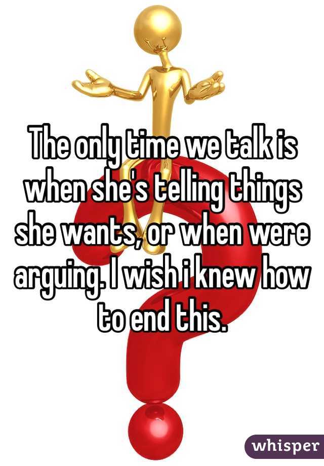 The only time we talk is when she's telling things she wants, or when were arguing. I wish i knew how to end this. 