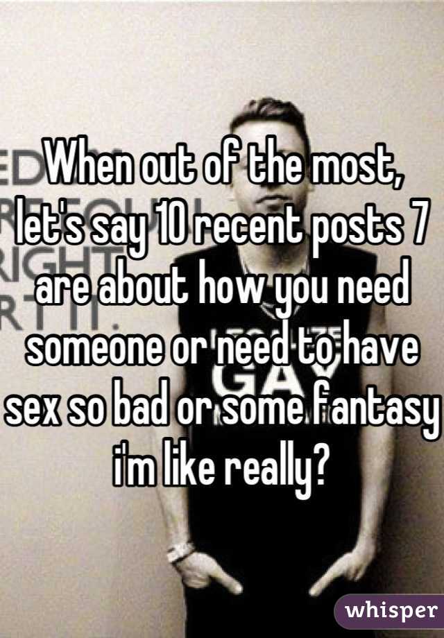 When out of the most, let's say 10 recent posts 7 are about how you need someone or need to have sex so bad or some fantasy i'm like really?