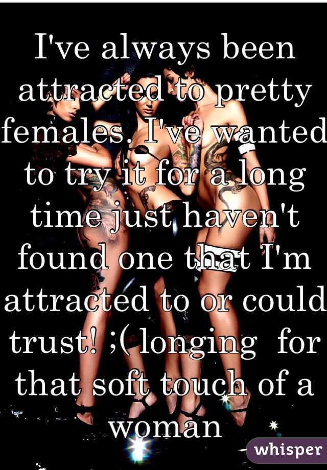 I've always been attracted to pretty females. I've wanted to try it for a long time just haven't found one that I'm attracted to or could trust! ;( longing  for that soft touch of a woman