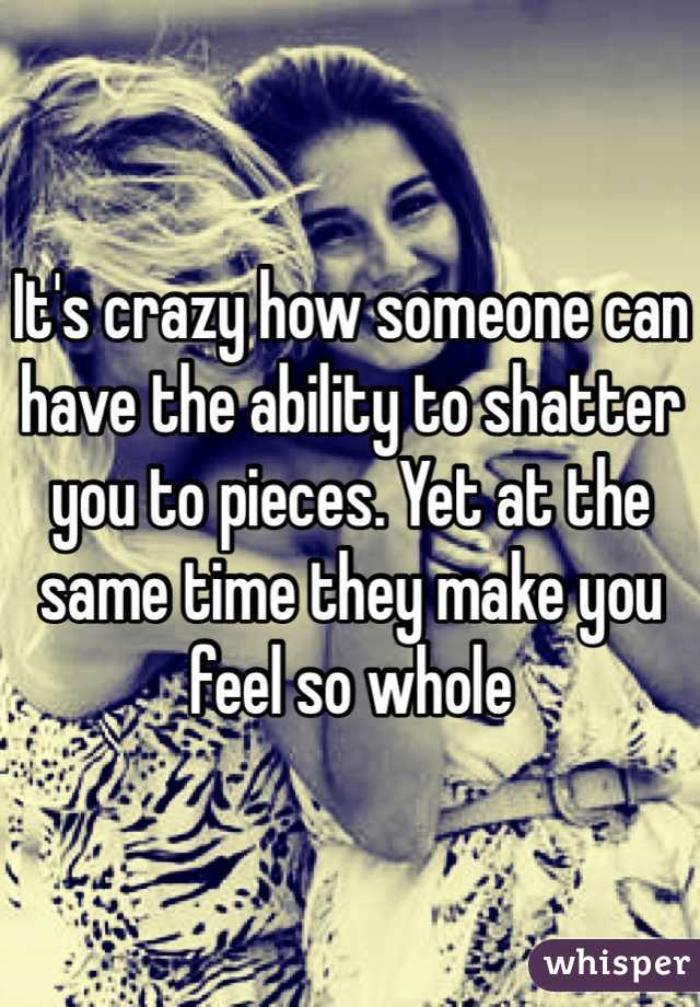 It's crazy how someone can have the ability to shatter you to pieces. Yet at the same time they make you feel so whole