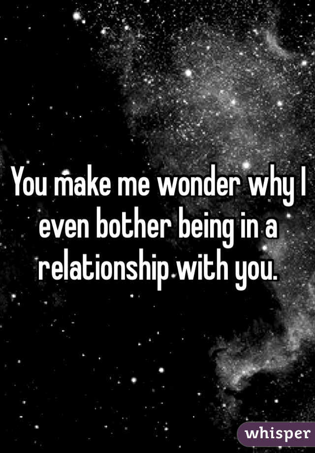 You make me wonder why I even bother being in a relationship with you.