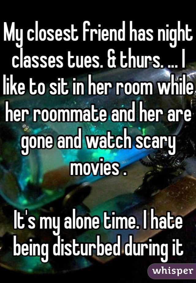 My closest friend has night classes tues. & thurs. ... I like to sit in her room while her roommate and her are gone and watch scary movies . 

It's my alone time. I hate being disturbed during it 