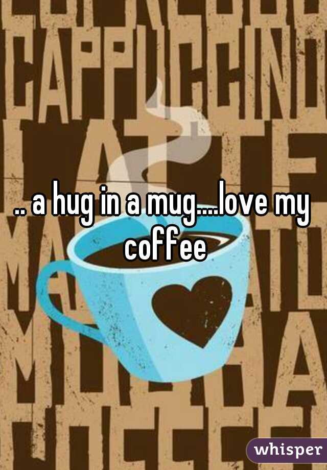 .. a hug in a mug....love my coffee