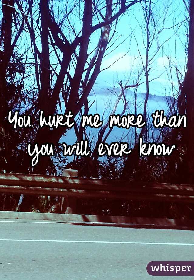 You hurt me more than you will ever know
